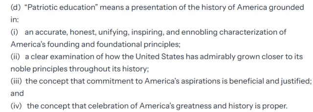 "(d) “Patriotic education” means a presentation of the history of America grounded in: (i) an accurate, honest, unifying, inspiring, and ennobling characterization of America’s founding and foundational principles; (ii) a clear examination of how the United States has admirably grown closer to its noble principles throughout its history; (iii) the concept that commitment to America’s aspirations is beneficial and justified; and (iv) the concept that celebration of America’s greatness and history is proper."